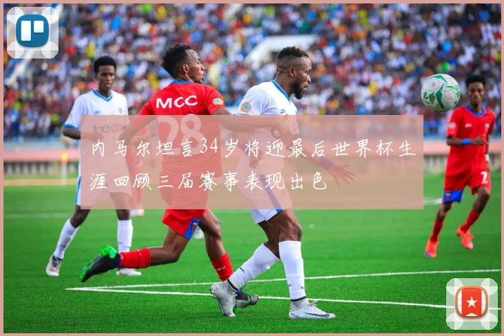 内马尔坦言34岁将迎最后世界杯生涯回顾三届赛事表现出色