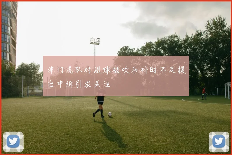 津门虎队对进球被吹和补时不足提出申诉引发关注