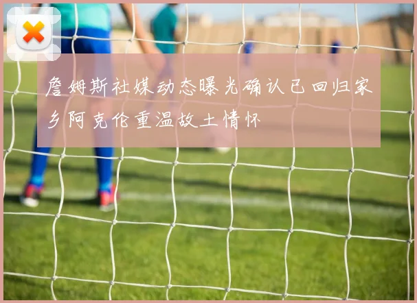 詹姆斯社媒动态曝光确认已回归家乡阿克伦重温故土情怀