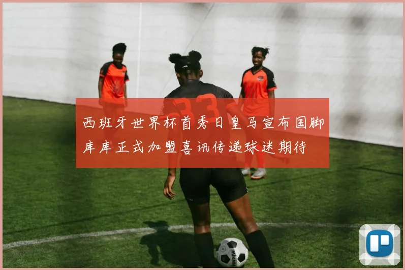 西班牙世界杯首秀日皇马宣布国脚库库正式加盟喜讯传递球迷期待
