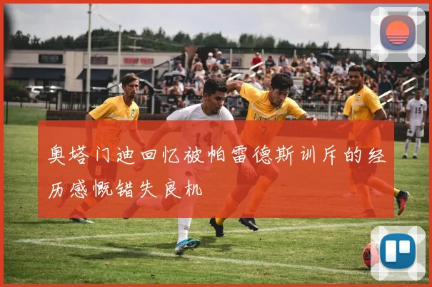 奥塔门迪回忆被帕雷德斯训斥的经历感慨错失良机