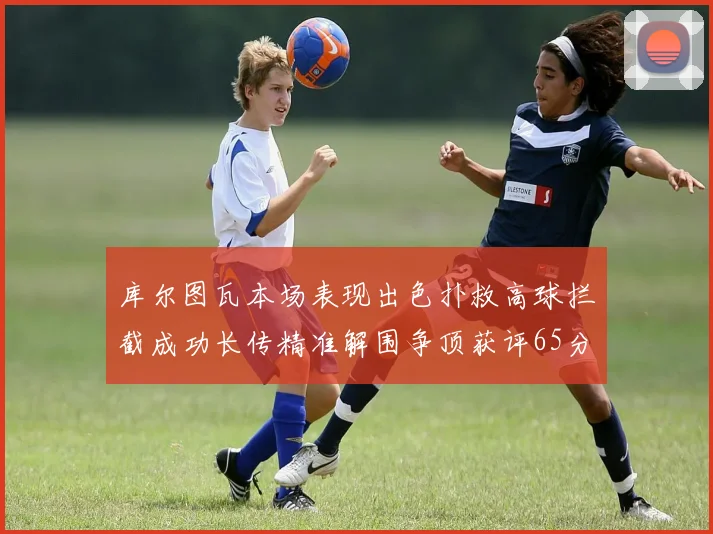 库尔图瓦本场表现出色扑救高球拦截成功长传精准解围争顶获评65分