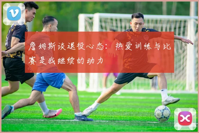 詹姆斯谈退役心态：热爱训练与比赛是我继续的动力