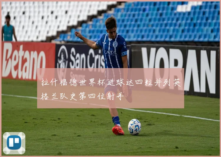 拉什福德世界杯进球达四粒并列英格兰队史第四位射手