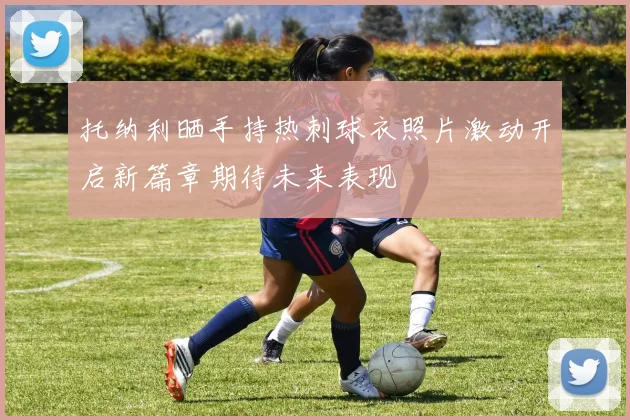 托纳利晒手持热刺球衣照片激动开启新篇章期待未来表现