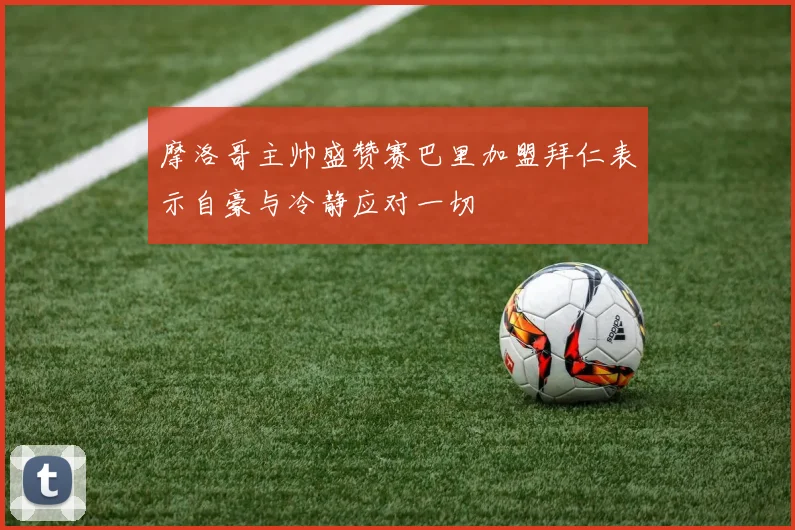 摩洛哥主帅盛赞赛巴里加盟拜仁表示自豪与冷静应对一切