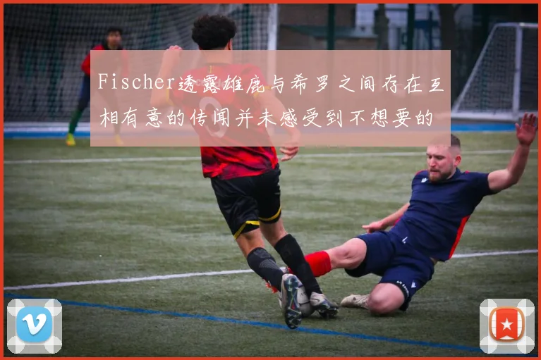 Fischer透露雄鹿与希罗之间存在互相有意的传闻并未感受到不想要的迹象