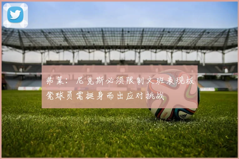 弗莱：尼克斯必须限制文班表现板凳球员需挺身而出应对挑战